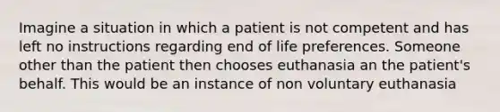 Imagine a situation in which a patient is not competent and has left no instructions regarding end of life preferences. Someone other than the patient then chooses euthanasia an the patient's behalf. This would be an instance of non voluntary euthanasia