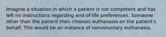 Imagine a situation in which a patient is not competent and has left no instructions regarding end-of-life preferences. Someone other than the patient then chooses euthanasia on the patient's behalf. This would be an instance of nonvoluntary euthanasia.