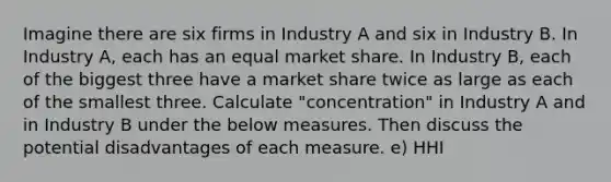 Imagine there are six firms in Industry A and six in Industry B. In Industry A, each has an equal market share. In Industry B, each of the biggest three have a market share twice as large as each of the smallest three. Calculate "concentration" in Industry A and in Industry B under the below measures. Then discuss the potential disadvantages of each measure. e) HHI