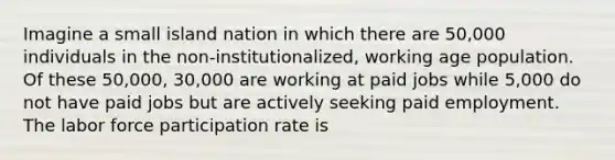 Imagine a small island nation in which there are 50,000 individuals in the non-institutionalized, working age population. Of these 50,000, 30,000 are working at paid jobs while 5,000 do not have paid jobs but are actively seeking paid employment. The labor force participation rate is