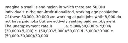 Imagine a small island nation in which there are 50,000 individuals in the non-institutionalized, working age population. Of these 50,000, 30,000 are working at paid jobs while 5,000 do not have paid jobs but are actively seeking paid employment. The unemployment rate is ______ a. 5,000/50,000 b. 5,000/ (30,000+5,000) c. (50,000-5,000)/50,000 d. 5,000/30,000 e. (50,000-30,000)/30,000