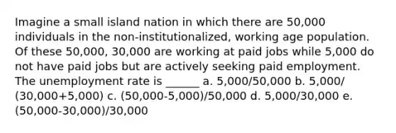 Imagine a small island nation in which there are 50,000 individuals in the non-institutionalized, working age population. Of these 50,000, 30,000 are working at paid jobs while 5,000 do not have paid jobs but are actively seeking paid employment. The unemployment rate is ______ a. 5,000/50,000 b. 5,000/ (30,000+5,000) c. (50,000-5,000)/50,000 d. 5,000/30,000 e. (50,000-30,000)/30,000