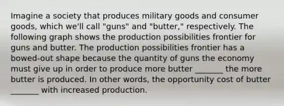 Imagine a society that produces military goods and consumer goods, which we'll call "guns" and "butter," respectively. The following graph shows the production possibilities frontier for guns and butter. The production possibilities frontier has a bowed-out shape because the quantity of guns the economy must give up in order to produce more butter _______ the more butter is produced. In other words, the opportunity cost of butter _______ with increased production.