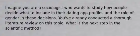 Imagine you are a sociologist who wants to study how people decide what to include in their dating app profiles and the role of gender in these decisions. You've already conducted a thorough literature review on this topic. What is the next step in the scientific method?