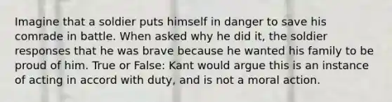 Imagine that a soldier puts himself in danger to save his comrade in battle. When asked why he did it, the soldier responses that he was brave because he wanted his family to be proud of him. True or False: Kant would argue this is an instance of acting in accord with duty, and is not a moral action.