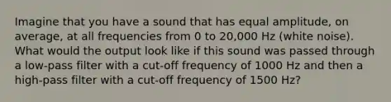 Imagine that you have a sound that has equal amplitude, on average, at all frequencies from 0 to 20,000 Hz (white noise). What would the output look like if this sound was passed through a low-pass filter with a cut-off frequency of 1000 Hz and then a high-pass filter with a cut-off frequency of 1500 Hz?