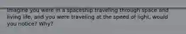 Imagine you were in a spaceship traveling through space and living life, and you were traveling at the speed of light, would you notice? Why?