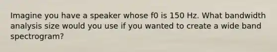 Imagine you have a speaker whose f0 is 150 Hz. What bandwidth analysis size would you use if you wanted to create a wide band spectrogram?