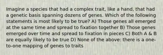 Imagine a species that had a complex trait, like a hand, that had a genetic basis spanning dozens of genes. Which of the following statements is most likely to be true? A) Those genes all emerged at the same time and spread to fixation together B) Those genes emerged over time and spread to fixation in pieces C) Both A & B are equally likely to be true D) None of the above: there is a one-to-one mapping of genes to traits