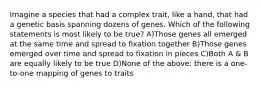 Imagine a species that had a complex trait, like a hand, that had a genetic basis spanning dozens of genes. Which of the following statements is most likely to be true? A)Those genes all emerged at the same time and spread to fixation together B)Those genes emerged over time and spread to fixation in pieces C)Both A & B are equally likely to be true D)None of the above: there is a one-to-one mapping of genes to traits