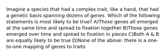 Imagine a species that had a complex trait, like a hand, that had a genetic basis spanning dozens of genes. Which of the following statements is most likely to be true? A)Those genes all emerged at the same time and spread to fixation together B)Those genes emerged over time and spread to fixation in pieces C)Both A & B are equally likely to be true D)None of the above: there is a one-to-one mapping of genes to traits