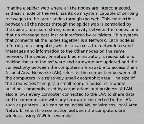 Imagine a spider web where all the nodes are interconnected, and each node of the web has its own system capable of sending messages to the other nodes through the web. This connection between all the nodes through the spider web is controlled by the spider, to ensure strong connectivity between the nodes, and that no message gets lost or interfered by outsiders. This system that connects all the nodes together is a Network. Each node is referring to a computer, which can access the network to send messages and information to the other nodes on the same network. The spider, or network administrator, is responsible for making the sure the software and hardware are updated and the connectivity between the computers are capable to access them. A Local Area Network (LAN) refers to the connection between all the computers in a relatively small geographic area. The size of the area varies from just a small room, a house, or a whole building, commonly used by corporations and business. A LAN also allows every computer connected to the LAN to share data and to communicate with any hardware connected to the LAN, such as printers. LAN can be called WLAN, or Wireless Local Area Network, when the connection between the computers are wireless, using Wi-Fi for example.