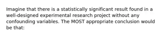 Imagine that there is a statistically significant result found in a well-designed experimental research project without any confounding variables. The MOST appropriate conclusion would be that: