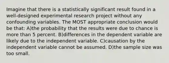 Imagine that there is a statistically significant result found in a well-designed experimental research project without any confounding variables. The MOST appropriate conclusion would be that: A)the probability that the results were due to chance is more than 5 percent. B)differences in the dependent variable are likely due to the independent variable. C)causation by the independent variable cannot be assumed. D)the sample size was too small.