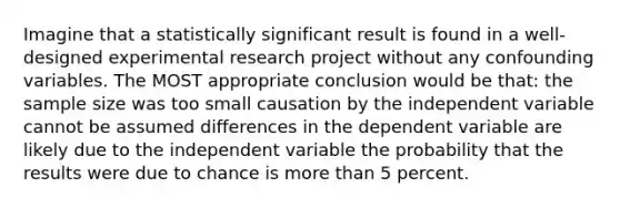 Imagine that a statistically significant result is found in a well-designed experimental research project without any confounding variables. The MOST appropriate conclusion would be that: the sample size was too small causation by the independent variable cannot be assumed differences in the dependent variable are likely due to the independent variable the probability that the results were due to chance is more than 5 percent.