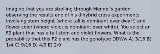 Imagine that you are strolling through Mendel's garden observing the results one of his dihybrid cross experiments involving stem height (where tall is dominant over dwarf) and flower color (where violet is dominant over white). You select an F2 plant that has a tall stem and violet flowers. What is the probability that this F2 plant has the genotype DDWw A) 3/16 B) 1/4 C) 9/16 D) 4/9 E) 2/9