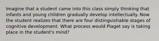 Imagine that a student came into this class simply thinking that infants and young children gradually develop intellectually. Now the student realizes that there are four distinguishable stages of cognitive development. What process would Piaget say is taking place in the student's mind?