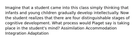 Imagine that a student came into this class simply thinking that infants and young children gradually develop intellectually. Now the student realizes that there are four distinguishable stages of cognitive development. What process would Piaget say is taking place in the student's mind? Assimilation Accommodation Integration Adaptation