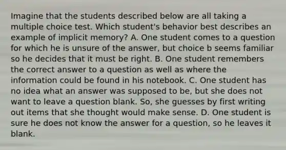 Imagine that the students described below are all taking a multiple choice test. Which student's behavior best describes an example of implicit memory? A. One student comes to a question for which he is unsure of the answer, but choice b seems familiar so he decides that it must be right. B. One student remembers the correct answer to a question as well as where the information could be found in his notebook. C. One student has no idea what an answer was supposed to be, but she does not want to leave a question blank. So, she guesses by first writing out items that she thought would make sense. D. One student is sure he does not know the answer for a question, so he leaves it blank.