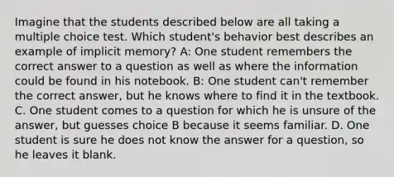 Imagine that the students described below are all taking a multiple choice test. Which student's behavior best describes an example of implicit memory? A: One student remembers the correct answer to a question as well as where the information could be found in his notebook. B: One student can't remember the correct answer, but he knows where to find it in the textbook. C. One student comes to a question for which he is unsure of the answer, but guesses choice B because it seems familiar. D. One student is sure he does not know the answer for a question, so he leaves it blank.