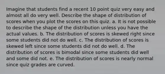 Imagine that students find a recent 10 point quiz very easy and almost all do very well. Describe the shape of distribution of scores when you plot the scores on this quiz. a. It is not possible to describe the shape of the distribution unless you have the actual values. b. The distribution of scores is skewed right since some students did not do well. c. The distribution of scores is skewed left since some students did not do well. d. The distribution of scores is bimodal since some students did well and some did not. e. The distribution of scores is nearly normal since quiz grades are curved.