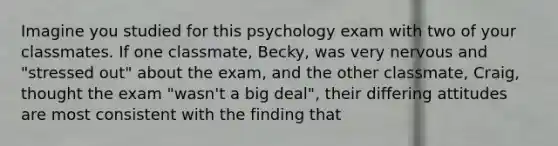 Imagine you studied for this psychology exam with two of your classmates. If one classmate, Becky, was very nervous and "stressed out" about the exam, and the other classmate, Craig, thought the exam "wasn't a big deal", their differing attitudes are most consistent with the finding that