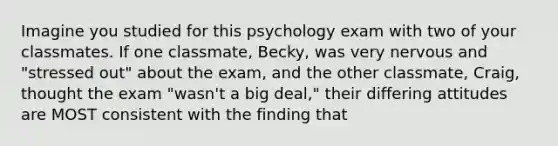 Imagine you studied for this psychology exam with two of your classmates. If one classmate, Becky, was very nervous and "stressed out" about the exam, and the other classmate, Craig, thought the exam "wasn't a big deal," their differing attitudes are MOST consistent with the finding that