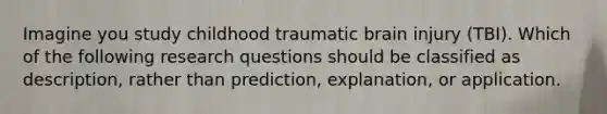 Imagine you study childhood traumatic brain injury (TBI). Which of the following research questions should be classified as description, rather than prediction, explanation, or application.