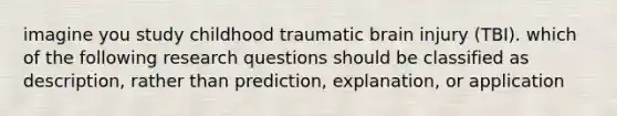 imagine you study childhood traumatic brain injury (TBI). which of the following research questions should be classified as description, rather than prediction, explanation, or application