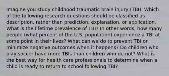 Imagine you study childhood traumatic brain injury (TBI). Which of the following research questions should be classified as description, rather than prediction, explanation, or application. What is the lifetime prevalence of TBI? In other words, how many people (what percent of the U.S. population) experience a TBI at some point in their lives? What can we do to prevent TBI or minimize negative outcomes when it happens? Do children who play soccer have more TBIs than children who do not? What is the best way for health care professionals to determine when a child is ready to return to school following TBI?