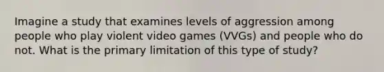 Imagine a study that examines levels of aggression among people who play violent video games (VVGs) and people who do not. What is the primary limitation of this type of study?