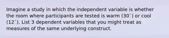 Imagine a study in which the independent variable is whether the room where participants are tested is warm (30`) or cool (12`). List 3 dependent variables that you might treat as measures of the same underlying construct.