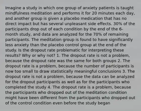 Imagine a study in which one group of anxiety patients is taught mindfulness meditation and performs it for 20 minutes each day, and another group is given a placebo medication that has no direct impact but has several unpleasant side effects. 30% of the participants drop out of each condition by the end of the 6-month study, and data are analyzed for the 70% of remaining participants. The meditation group is found to have significantly less anxiety than the placebo control group at the end of the study. Is the dropout rate problematic for interpreting these results? Why or why not? 1. The dropout rate is not a problem, because the dropout rate was the same for both groups 2. The dropout rate is a problem, because the number of participants is now too small to draw statistically meaningful conclusions 3. The dropout rate is not a problem, because the data can be analyzed for the dropout participants as well as for the participants who completed the study 4. The dropout rate is a problem, because the participants who dropped out of the meditation condition might have been different from the participants who dropped out of the control condition even before the study began