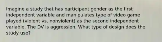 Imagine a study that has participant gender as the first independent variable and manipulates type of video game played (violent vs. nonviolent) as the second independent variable. The DV is aggression. What type of design does the study use?