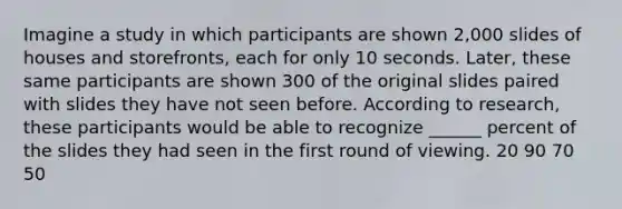 Imagine a study in which participants are shown 2,000 slides of houses and storefronts, each for only 10 seconds. Later, these same participants are shown 300 of the original slides paired with slides they have not seen before. According to research, these participants would be able to recognize ______ percent of the slides they had seen in the first round of viewing. 20 90 70 50