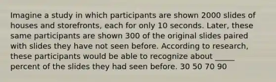 Imagine a study in which participants are shown 2000 slides of houses and storefronts, each for only 10 seconds. Later, these same participants are shown 300 of the original slides paired with slides they have not seen before. According to research, these participants would be able to recognize about _____ percent of the slides they had seen before. 30 50 70 90