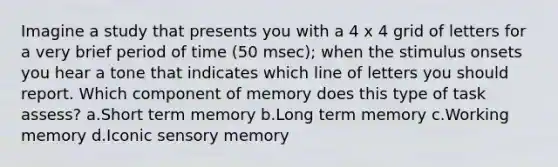 Imagine a study that presents you with a 4 x 4 grid of letters for a very brief period of time (50 msec); when the stimulus onsets you hear a tone that indicates which line of letters you should report. Which component of memory does this type of task assess? a.Short term memory b.Long term memory c.Working memory d.Iconic sensory memory