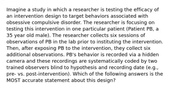 Imagine a study in which a researcher is testing the efficacy of an intervention design to target behaviors associated with obsessive compulsive disorder. The researcher is focusing on testing this intervention in one particular patient (Patient PB, a 35 year old male). The researcher collects six sessions of observations of PB in the lab prior to instituting the intervention. Then, after exposing PB to the intervention, they collect six additional observations. PB's behavior is recorded via a hidden camera and these recordings are systematically coded by two trained observers blind to hypothesis and recording date (e.g., pre- vs. post-intervention). Which of the following answers is the MOST accurate statement about this design?