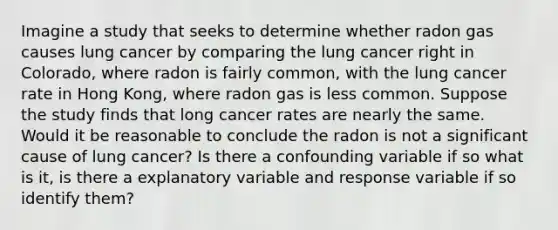 Imagine a study that seeks to determine whether radon gas causes lung cancer by comparing the lung cancer right in Colorado, where radon is fairly common, with the lung cancer rate in Hong Kong, where radon gas is less common. Suppose the study finds that long cancer rates are nearly the same. Would it be reasonable to conclude the radon is not a significant cause of lung cancer? Is there a confounding variable if so what is it, is there a explanatory variable and response variable if so identify them?