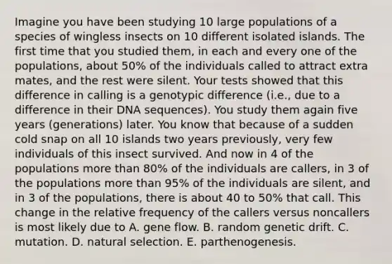 Imagine you have been studying 10 large populations of a species of wingless insects on 10 different isolated islands. The first time that you studied them, in each and every one of the populations, about 50% of the individuals called to attract extra mates, and the rest were silent. Your tests showed that this difference in calling is a genotypic difference (i.e., due to a difference in their DNA sequences). You study them again five years (generations) later. You know that because of a sudden cold snap on all 10 islands two years previously, very few individuals of this insect survived. And now in 4 of the populations more than 80% of the individuals are callers, in 3 of the populations more than 95% of the individuals are silent, and in 3 of the populations, there is about 40 to 50% that call. This change in the relative frequency of the callers versus noncallers is most likely due to A. gene flow. B. random genetic drift. C. mutation. D. natural selection. E. parthenogenesis.