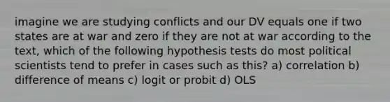 imagine we are studying conflicts and our DV equals one if two states are at war and zero if they are not at war according to the text, which of the following hypothesis tests do most political scientists tend to prefer in cases such as this? a) correlation b) difference of means c) logit or probit d) OLS