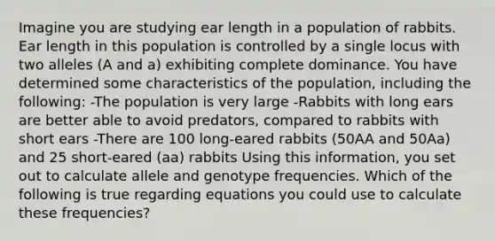 Imagine you are studying ear length in a population of rabbits. Ear length in this population is controlled by a single locus with two alleles (A and a) exhibiting complete dominance. You have determined some characteristics of the population, including the following: -The population is very large -Rabbits with long ears are better able to avoid predators, compared to rabbits with short ears -There are 100 long-eared rabbits (50AA and 50Aa) and 25 short-eared (aa) rabbits Using this information, you set out to calculate allele and genotype frequencies. Which of the following is true regarding equations you could use to calculate these frequencies?