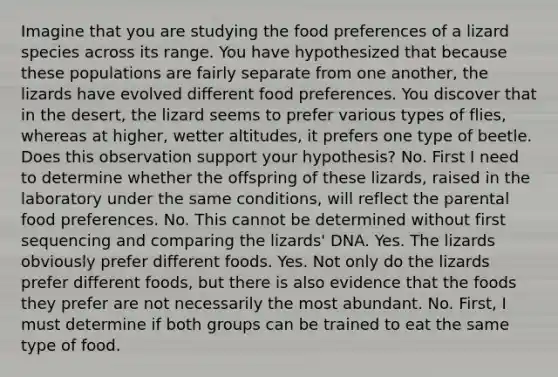 Imagine that you are studying the food preferences of a lizard species across its range. You have hypothesized that because these populations are fairly separate from one another, the lizards have evolved different food preferences. You discover that in the desert, the lizard seems to prefer various types of flies, whereas at higher, wetter altitudes, it prefers one type of beetle. Does this observation support your hypothesis? No. First I need to determine whether the offspring of these lizards, raised in the laboratory under the same conditions, will reflect the parental food preferences. No. This cannot be determined without first sequencing and comparing the lizards' DNA. Yes. The lizards obviously prefer different foods. Yes. Not only do the lizards prefer different foods, but there is also evidence that the foods they prefer are not necessarily the most abundant. No. First, I must determine if both groups can be trained to eat the same type of food.