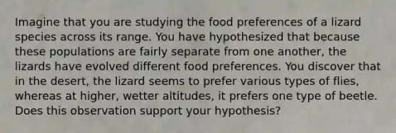 Imagine that you are studying the food preferences of a lizard species across its range. You have hypothesized that because these populations are fairly separate from one another, the lizards have evolved different food preferences. You discover that in the desert, the lizard seems to prefer various types of flies, whereas at higher, wetter altitudes, it prefers one type of beetle. Does this observation support your hypothesis?