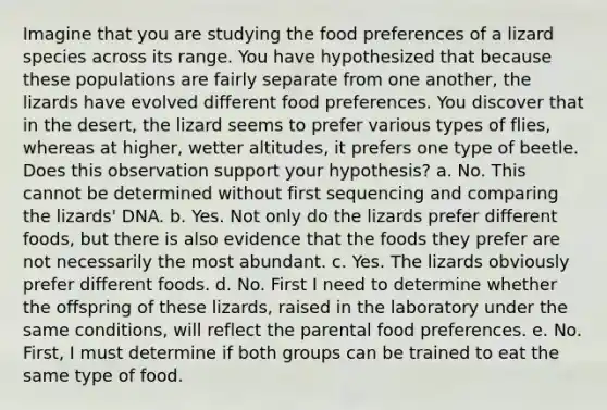 Imagine that you are studying the food preferences of a lizard species across its range. You have hypothesized that because these populations are fairly separate from one another, the lizards have evolved different food preferences. You discover that in the desert, the lizard seems to prefer various types of flies, whereas at higher, wetter altitudes, it prefers one type of beetle. Does this observation support your hypothesis? a. No. This cannot be determined without first sequencing and comparing the lizards' DNA. b. Yes. Not only do the lizards prefer different foods, but there is also evidence that the foods they prefer are not necessarily the most abundant. c. Yes. The lizards obviously prefer different foods. d. No. First I need to determine whether the offspring of these lizards, raised in the laboratory under the same conditions, will reflect the parental food preferences. e. No. First, I must determine if both groups can be trained to eat the same type of food.