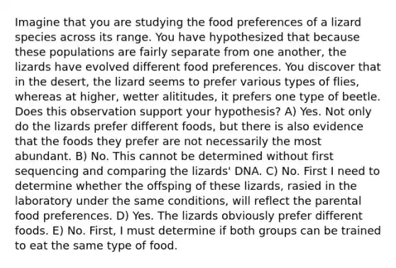 Imagine that you are studying the food preferences of a lizard species across its range. You have hypothesized that because these populations are fairly separate from one another, the lizards have evolved different food preferences. You discover that in the desert, the lizard seems to prefer various types of flies, whereas at higher, wetter alititudes, it prefers one type of beetle. Does this observation support your hypothesis? A) Yes. Not only do the lizards prefer different foods, but there is also evidence that the foods they prefer are not necessarily the most abundant. B) No. This cannot be determined without first sequencing and comparing the lizards' DNA. C) No. First I need to determine whether the offsping of these lizards, rasied in the laboratory under the same conditions, will reflect the parental food preferences. D) Yes. The lizards obviously prefer different foods. E) No. First, I must determine if both groups can be trained to eat the same type of food.