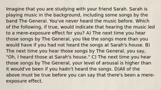 Imagine that you are studying with your friend Sarah. Sarah is playing music in the background, including some songs by the band The General. You've never heard the music before. Which of the following, if true, would indicate that hearing the music led to a mere-exposure effect for you? A) The next time you hear those songs by The General, you like the songs more than you would have if you had not heard the songs at Sarah's house. B) The next time you hear those songs by The General, you say, "Oh, I heard those at Sarah's house." C) The next time you hear those songs by The General, your level of arousal is higher than it would've been if you hadn't heard the songs. D)All of the above must be true before you can say that there's been a mere-exposure effect.