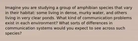 Imagine you are studying a group of amphibian species that vary in their habitat: some living in dense, murky water, and others living in very clear ponds. What kind of communication problems exist in each environment? What sorts of differences in communication systems would you expect to see across such species?