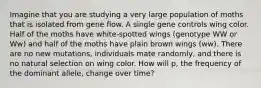 Imagine that you are studying a very large population of moths that is isolated from gene flow. A single gene controls wing color. Half of the moths have white-spotted wings (genotype WW or Ww) and half of the moths have plain brown wings (ww). There are no new mutations, individuals mate randomly, and there is no natural selection on wing color. How will p, the frequency of the dominant allele, change over time?