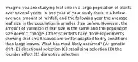 Imagine you are studying leaf size in a large population of plants over several years. In one year of your study there is a below-average amount of rainfall, and the following year the average leaf size in the population is smaller than before. However, the amount of variation in leaf size is the same and the population size doesn't change. Other scientists have done experiments showing that small leaves are better adapted to dry conditions than large leaves. What has most likely occurred? (A) genetic drift (B) directional selection (C) stabilizing selection (D) the founder effect (E) disruptive selection